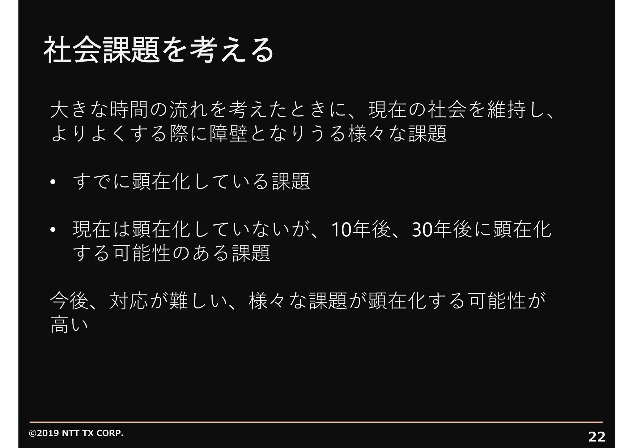 ©2019 NTT TX CORP.
22
社会課題を考える
⼤きな時間の流れを考えたときに、現在の社会を維持し、
よりよくする際に障壁となりうる様々な課題
• すでに顕在化している課題
• 現在は顕在化していないが、10年後、30年後に顕在化
する可能性のある課題
今後、対応が難しい、様々な課題が顕在化する可能性が
⾼い
 