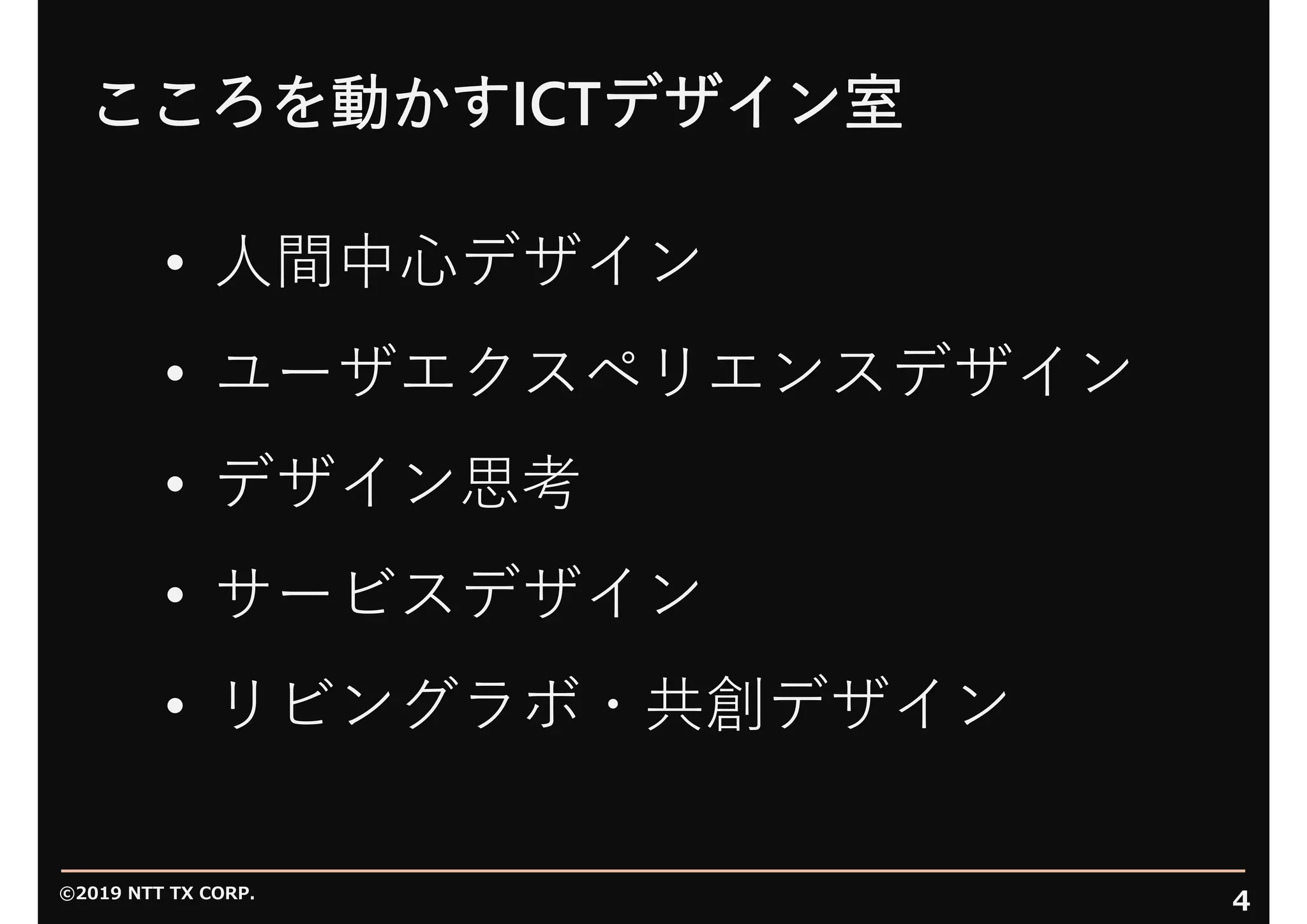 ©2019 NTT TX CORP.
4
こころを動かすICTデザイン室
• ⼈間中⼼デザイン
• ユーザエクスペリエンスデザイン
• デザイン思考
• サービスデザイン
• リビングラボ・共創デザイン
 