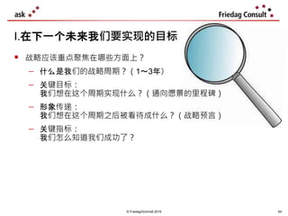  战略应该重点聚焦在哪些方面上？
 什么是我们的战略周期？（1～3年）
 关键目标：
我们想在这个周期实现什么？（通向愿景的里程碑）
 形象传递：
我们想在这个周期之后被看待成什么？（战略预言）
 关键指标：
我们怎么知道我们成功了？
I.在下一个未来我们要实现的目标
© Friedag/Schmidt 2019 64
 