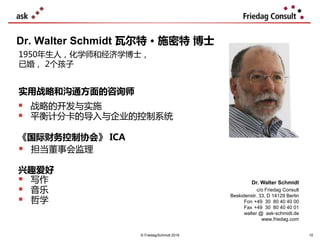  战略的开发与实施
 平衡计分卡的导入与企业的控制系统
Dr. Walter Schmidt 瓦尔特 • 施密特 博士
Dr. Walter Schmidt
c/o Friedag Consult
Beskidenstr. 33, D 14129 Berlin
Fon +49 30 80 40 40 00
Fax +49 30 80 40 40 01
walter @ ask-schmidt.de
www.friedag.com
1950年生人，化学师和经济学博士，
已婚， 2个孩子
实用战略和沟通方面的咨询师
《国际财务控制协会》 ICA
 担当董事会监理
兴趣爱好
 写作
 音乐
 哲学
© Friedag/Schmidt 2019 10
 
