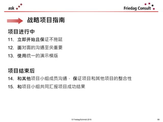 © Friedag/Schmidt 2019 89
战略项目指南
项目进行中
11. 立即开始且保证不拖延
12. 面对面的沟通至关重要
13. 使用统一的演示模版
项目结束后
14. 和其他项目小组成员沟通， 保证项目和其他项目的整合性
15. 和项目小组共同汇报项目成功结果
 