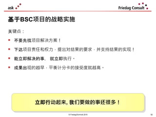 © Friedag/Schmidt 2019
关键点：
 不要先找项目解决方案！
 下达项目责任和权力，提出对结果的要求，并支持结果的实现！
 能立即解决的事， 就立即执行。
 成果出现的越早，平衡计分卡的接受度就越高。
基于BSC项目的战略实施
立即行动起来, 我们要做的事还很多！
92
 
