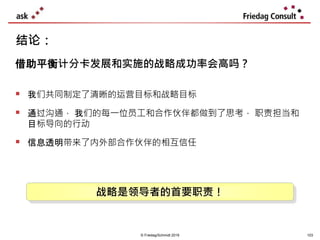 © Friedag/Schmidt 2019
 我们共同制定了清晰的运营目标和战略目标
 通过沟通， 我们的每一位员工和合作伙伴都做到了思考， 职责担当和
目标导向的行动
 信息透明带来了内外部合作伙伴的相互信任
结论：
借助平衡计分卡发展和实施的战略成功率会高吗？
战略是领导者的首要职责！
103
 