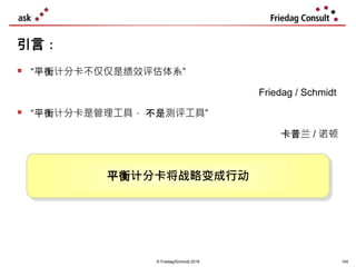 © Friedag/Schmidt 2019
 “平衡计分卡不仅仅是绩效评估体系”
Friedag / Schmidt
 “平衡计分卡是管理工具， 不是测评工具”
卡普兰 / 诺顿
引言：
平衡计分卡将战略变成行动
104
 