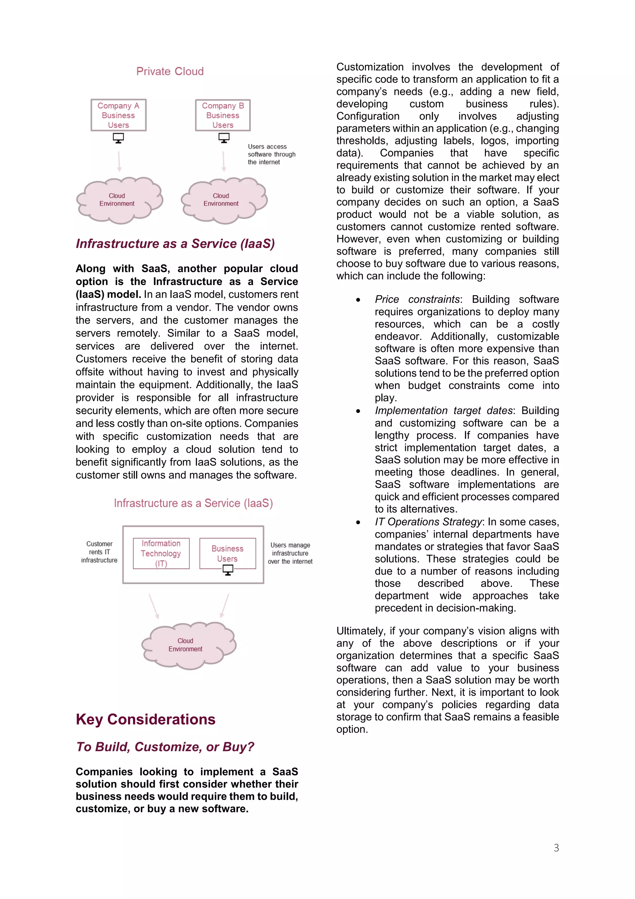 3
Infrastructure as a Service (IaaS)
Along with SaaS, another popular cloud
option is the Infrastructure as a Service
(IaaS) model. In an IaaS model, customers rent
infrastructure from a vendor. The vendor owns
the servers, and the customer manages the
servers remotely. Similar to a SaaS model,
services are delivered over the internet.
Customers receive the benefit of storing data
offsite without having to invest and physically
maintain the equipment. Additionally, the IaaS
provider is responsible for all infrastructure
security elements, which are often more secure
and less costly than on-site options. Companies
with specific customization needs that are
looking to employ a cloud solution tend to
benefit significantly from IaaS solutions, as the
customer still owns and manages the software.
Key Considerations
To Build, Customize, or Buy?
Companies looking to implement a SaaS
solution should first consider whether their
business needs would require them to build,
customize, or buy a new software.
Customization involves the development of
specific code to transform an application to fit a
company’s needs (e.g., adding a new field,
developing custom business rules).
Configuration only involves adjusting
parameters within an application (e.g., changing
thresholds, adjusting labels, logos, importing
data). Companies that have specific
requirements that cannot be achieved by an
already existing solution in the market may elect
to build or customize their software. If your
company decides on such an option, a SaaS
product would not be a viable solution, as
customers cannot customize rented software.
However, even when customizing or building
software is preferred, many companies still
choose to buy software due to various reasons,
which can include the following:
 Price constraints: Building software
requires organizations to deploy many
resources, which can be a costly
endeavor. Additionally, customizable
software is often more expensive than
SaaS software. For this reason, SaaS
solutions tend to be the preferred option
when budget constraints come into
play.
 Implementation target dates: Building
and customizing software can be a
lengthy process. If companies have
strict implementation target dates, a
SaaS solution may be more effective in
meeting those deadlines. In general,
SaaS software implementations are
quick and efficient processes compared
to its alternatives.
 IT Operations Strategy: In some cases,
companies’ internal departments have
mandates or strategies that favor SaaS
solutions. These strategies could be
due to a number of reasons including
those described above. These
department wide approaches take
precedent in decision-making.
Ultimately, if your company’s vision aligns with
any of the above descriptions or if your
organization determines that a specific SaaS
software can add value to your business
operations, then a SaaS solution may be worth
considering further. Next, it is important to look
at your company’s policies regarding data
storage to confirm that SaaS remains a feasible
option.
 