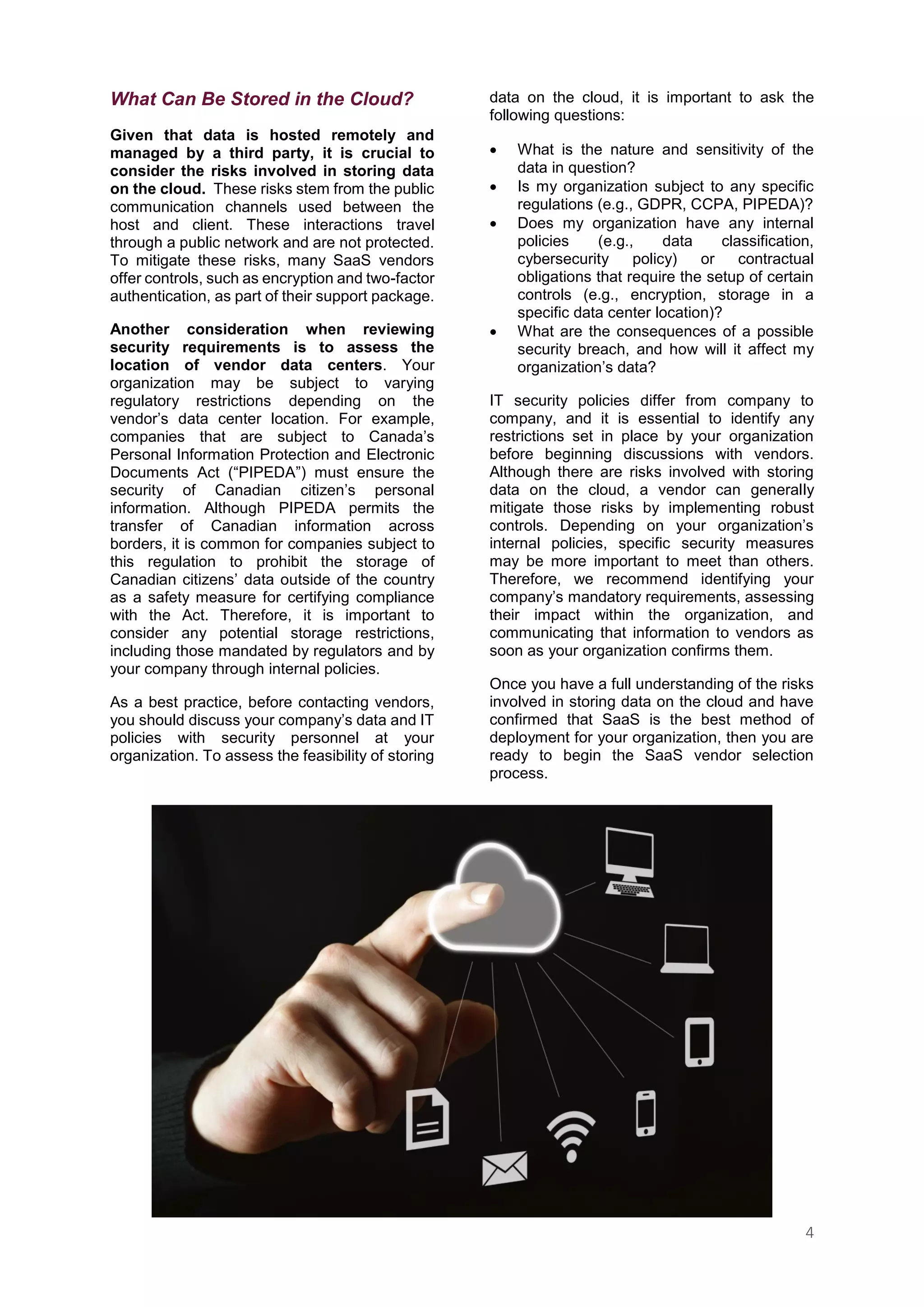 4
What Can Be Stored in the Cloud?
Given that data is hosted remotely and
managed by a third party, it is crucial to
consider the risks involved in storing data
on the cloud. These risks stem from the public
communication channels used between the
host and client. These interactions travel
through a public network and are not protected.
To mitigate these risks, many SaaS vendors
offer controls, such as encryption and two-factor
authentication, as part of their support package.
Another consideration when reviewing
security requirements is to assess the
location of vendor data centers. Your
organization may be subject to varying
regulatory restrictions depending on the
vendor’s data center location. For example,
companies that are subject to Canada’s
Personal Information Protection and Electronic
Documents Act (“PIPEDA”) must ensure the
security of Canadian citizen’s personal
information. Although PIPEDA permits the
transfer of Canadian information across
borders, it is common for companies subject to
this regulation to prohibit the storage of
Canadian citizens’ data outside of the country
as a safety measure for certifying compliance
with the Act. Therefore, it is important to
consider any potential storage restrictions,
including those mandated by regulators and by
your company through internal policies.
As a best practice, before contacting vendors,
you should discuss your company’s data and IT
policies with security personnel at your
organization. To assess the feasibility of storing
data on the cloud, it is important to ask the
following questions:
 What is the nature and sensitivity of the
data in question?
 Is my organization subject to any specific
regulations (e.g., GDPR, CCPA, PIPEDA)?
 Does my organization have any internal
policies (e.g., data classification,
cybersecurity policy) or contractual
obligations that require the setup of certain
controls (e.g., encryption, storage in a
specific data center location)?
 What are the consequences of a possible
security breach, and how will it affect my
organization’s data?
IT security policies differ from company to
company, and it is essential to identify any
restrictions set in place by your organization
before beginning discussions with vendors.
Although there are risks involved with storing
data on the cloud, a vendor can generally
mitigate those risks by implementing robust
controls. Depending on your organization’s
internal policies, specific security measures
may be more important to meet than others.
Therefore, we recommend identifying your
company’s mandatory requirements, assessing
their impact within the organization, and
communicating that information to vendors as
soon as your organization confirms them.
Once you have a full understanding of the risks
involved in storing data on the cloud and have
confirmed that SaaS is the best method of
deployment for your organization, then you are
ready to begin the SaaS vendor selection
process.
 