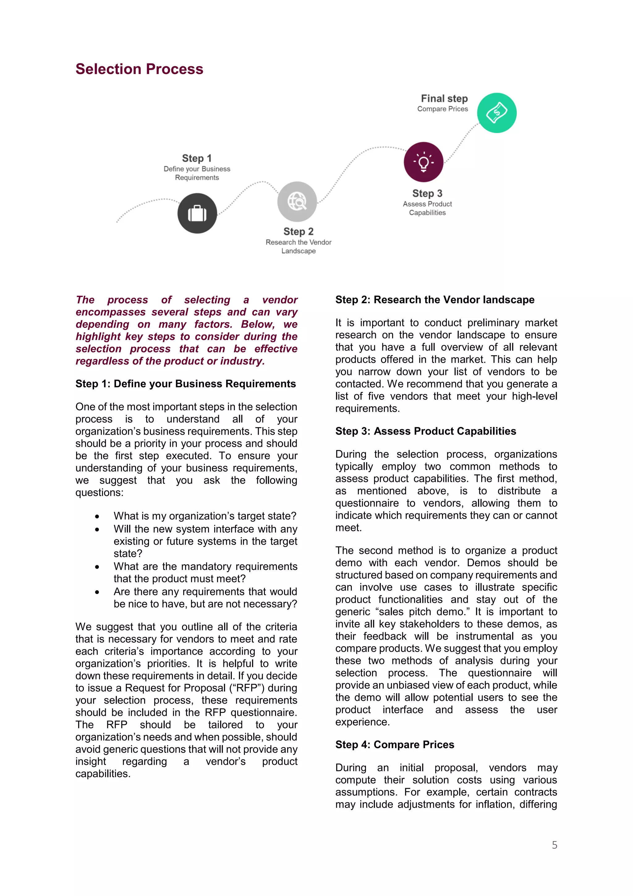5
Selection Process
The process of selecting a vendor
encompasses several steps and can vary
depending on many factors. Below, we
highlight key steps to consider during the
selection process that can be effective
regardless of the product or industry.
Step 1: Define your Business Requirements
One of the most important steps in the selection
process is to understand all of your
organization’s business requirements. This step
should be a priority in your process and should
be the first step executed. To ensure your
understanding of your business requirements,
we suggest that you ask the following
questions:
 What is my organization’s target state?
 Will the new system interface with any
existing or future systems in the target
state?
 What are the mandatory requirements
that the product must meet?
 Are there any requirements that would
be nice to have, but are not necessary?
We suggest that you outline all of the criteria
that is necessary for vendors to meet and rate
each criteria’s importance according to your
organization’s priorities. It is helpful to write
down these requirements in detail. If you decide
to issue a Request for Proposal (“RFP”) during
your selection process, these requirements
should be included in the RFP questionnaire.
The RFP should be tailored to your
organization’s needs and when possible, should
avoid generic questions that will not provide any
insight regarding a vendor’s product
capabilities.
Step 2: Research the Vendor landscape
It is important to conduct preliminary market
research on the vendor landscape to ensure
that you have a full overview of all relevant
products offered in the market. This can help
you narrow down your list of vendors to be
contacted. We recommend that you generate a
list of five vendors that meet your high-level
requirements.
Step 3: Assess Product Capabilities
During the selection process, organizations
typically employ two common methods to
assess product capabilities. The first method,
as mentioned above, is to distribute a
questionnaire to vendors, allowing them to
indicate which requirements they can or cannot
meet.
The second method is to organize a product
demo with each vendor. Demos should be
structured based on company requirements and
can involve use cases to illustrate specific
product functionalities and stay out of the
generic “sales pitch demo.” It is important to
invite all key stakeholders to these demos, as
their feedback will be instrumental as you
compare products. We suggest that you employ
these two methods of analysis during your
selection process. The questionnaire will
provide an unbiased view of each product, while
the demo will allow potential users to see the
product interface and assess the user
experience.
Step 4: Compare Prices
During an initial proposal, vendors may
compute their solution costs using various
assumptions. For example, certain contracts
may include adjustments for inflation, differing
 