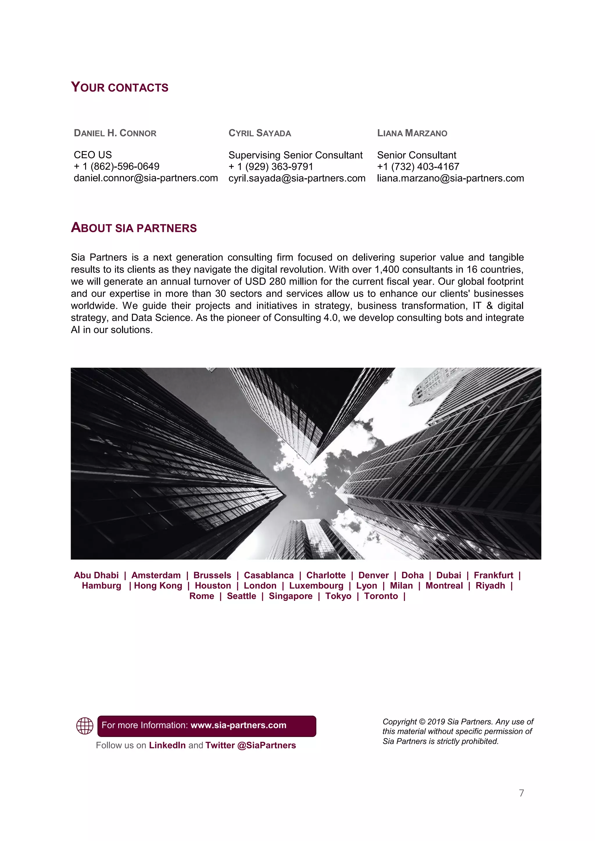 7
YOUR CONTACTS
ABOUT SIA PARTNERS
Sia Partners is a next generation consulting firm focused on delivering superior value and tangible
results to its clients as they navigate the digital revolution. With over 1,400 consultants in 16 countries,
we will generate an annual turnover of USD 280 million for the current fiscal year. Our global footprint
and our expertise in more than 30 sectors and services allow us to enhance our clients' businesses
worldwide. We guide their projects and initiatives in strategy, business transformation, IT & digital
strategy, and Data Science. As the pioneer of Consulting 4.0, we develop consulting bots and integrate
AI in our solutions.
Abu Dhabi | Amsterdam | Brussels | Casablanca | Charlotte | Denver | Doha | Dubai | Frankfurt |
Hamburg | Hong Kong | Houston | London | Luxembourg | Lyon | Milan | Montreal | Riyadh |
Rome | Seattle | Singapore | Tokyo | Toronto |
DANIEL H. CONNOR
CEO US
+ 1 (862)-596-0649
daniel.connor@sia-partners.com
CYRIL SAYADA
Supervising Senior Consultant
+ 1 (929) 363-9791
cyril.sayada@sia-partners.com
Follow us on LinkedIn and Twitter @SiaPartners
For more Information: www.sia-partners.com
LIANA MARZANO
Senior Consultant
+1 (732) 403-4167
liana.marzano@sia-partners.com
Copyright © 2019 Sia Partners. Any use of
this material without specific permission of
Sia Partners is strictly prohibited.
 