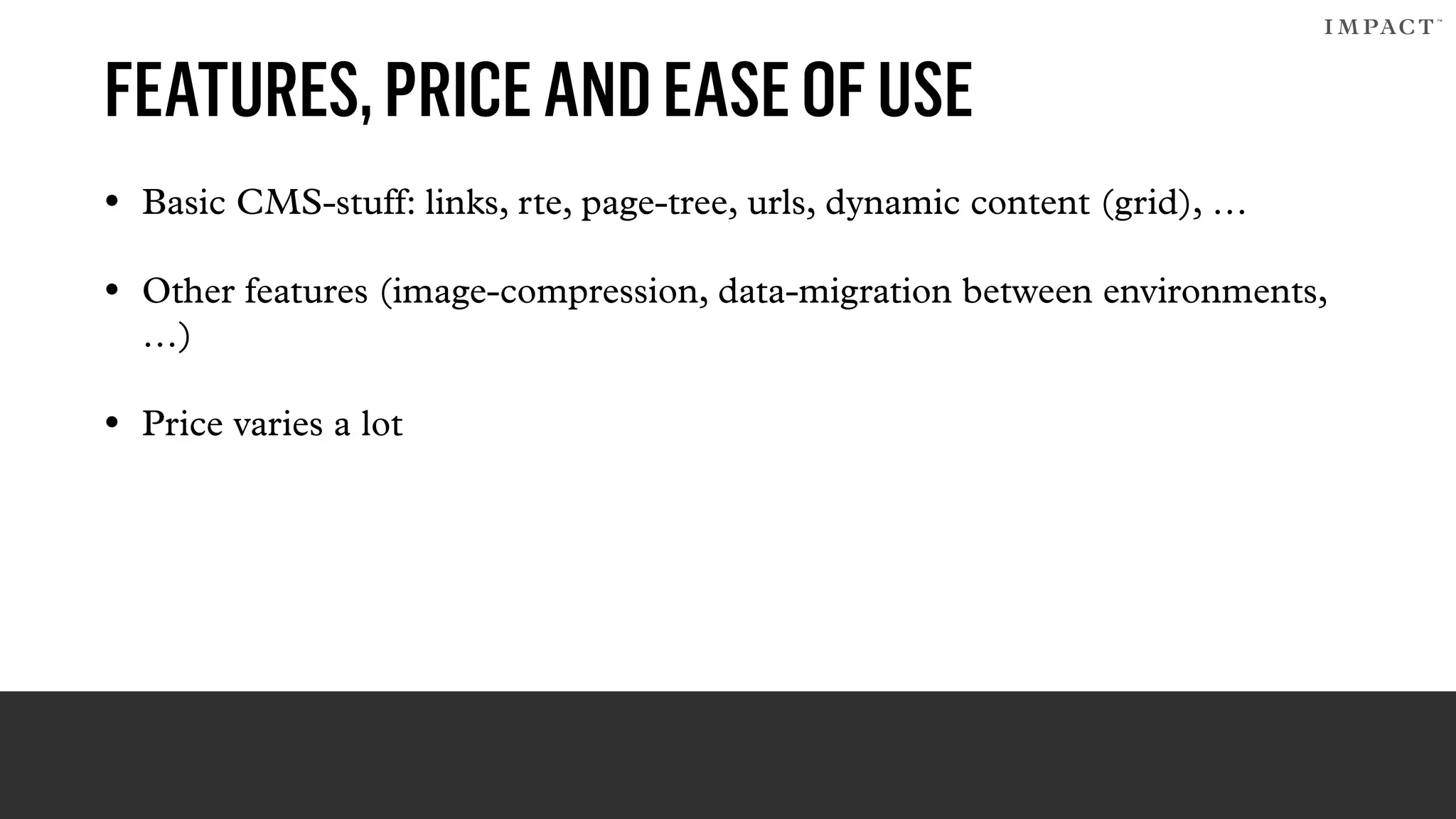 FEATURES,PRICEANDEASEOFUSE
• Basic CMS-stuff: links, rte, page-tree, urls, dynamic content (grid), …
• Other features (image-compression, data-migration between environments,
…)
• Price varies a lot
 