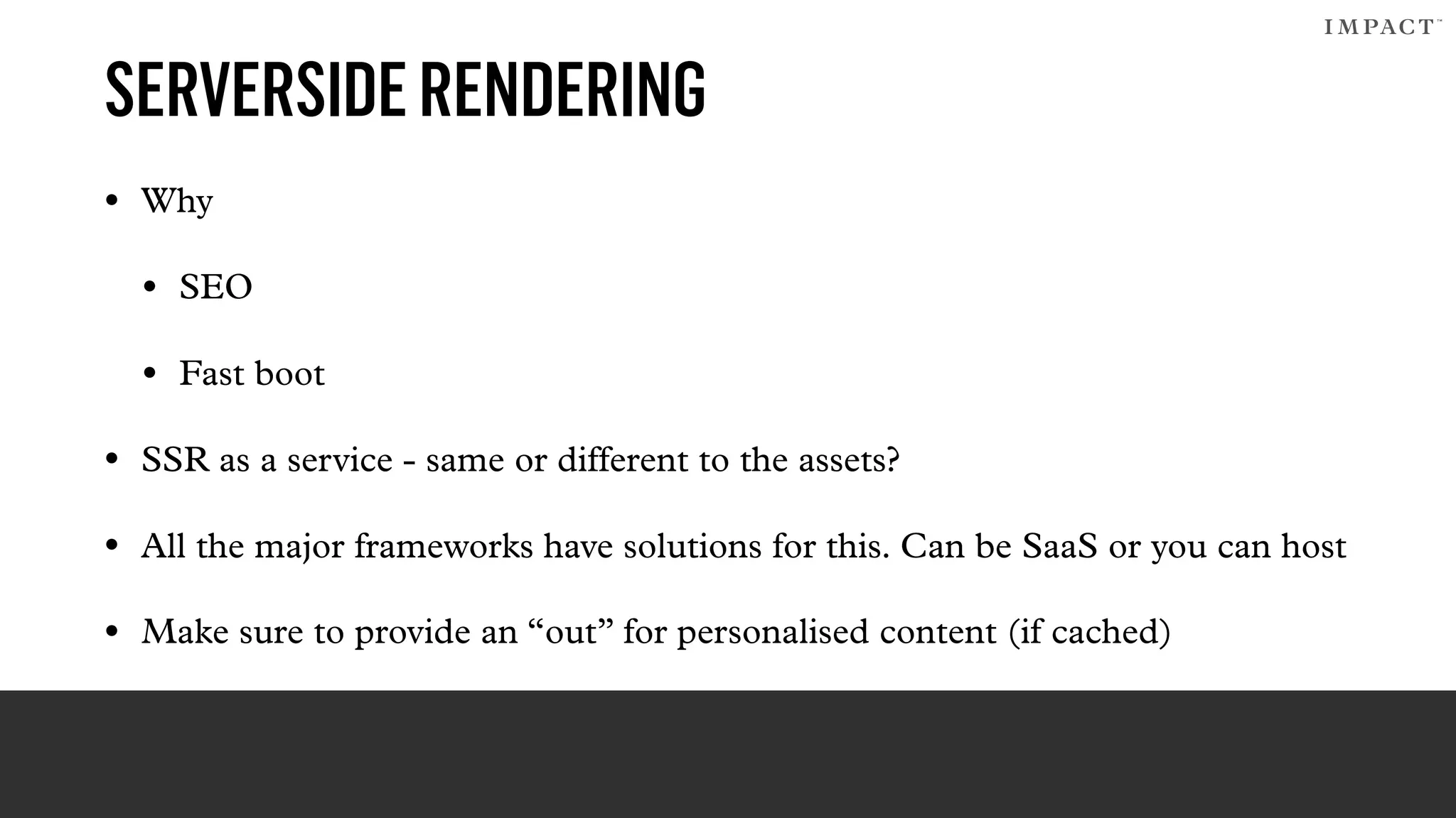 SERVERSIDERENDERING
• Why
• SEO
• Fast boot
• SSR as a service - same or different to the assets?
• All the major frameworks have solutions for this. Can be SaaS or you can host
• Make sure to provide an “out” for personalised content (if cached)
 