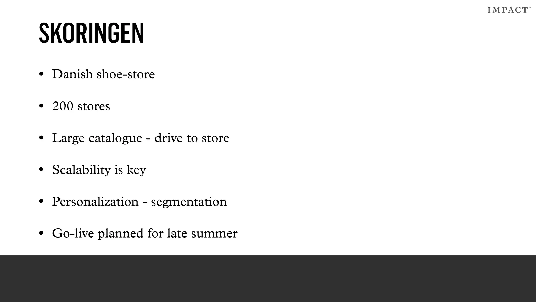 SKORINGEN
• Danish shoe-store
• 200 stores
• Large catalogue - drive to store
• Scalability is key
• Personalization - segmentation
• Go-live planned for late summer
 