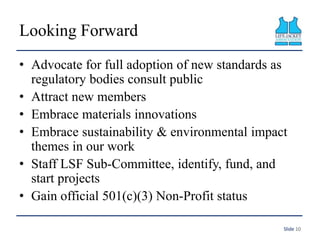Looking Forward
• Advocate for full adoption of new standards as
regulatory bodies consult public
• Attract new members
• Embrace materials innovations
• Embrace sustainability & environmental impact
themes in our work
• Staff LSF Sub-Committee, identify, fund, and
start projects
• Gain official 501(c)(3) Non-Profit status
Slide 10
 