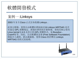 43/94
軟體開發模式
案例一 :Linksys
2003 年 3 月 Cisco 正式宣布收購 Linksys 。
此事公開後，使得自由軟體社群紛紛討論 Linksys WRT54G 是否
有違反 GPL 授權規定。經過社群的初步審核後，發...
