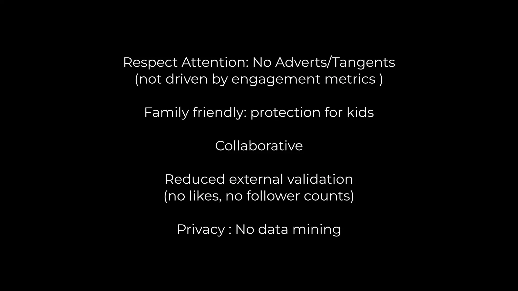 Respect Attention: No Adverts/Tangents
(not driven by engagement metrics )
Family friendly: protection for kids
Collaborative
Reduced external validation
(no likes, no follower counts)
Privacy : No data mining
 