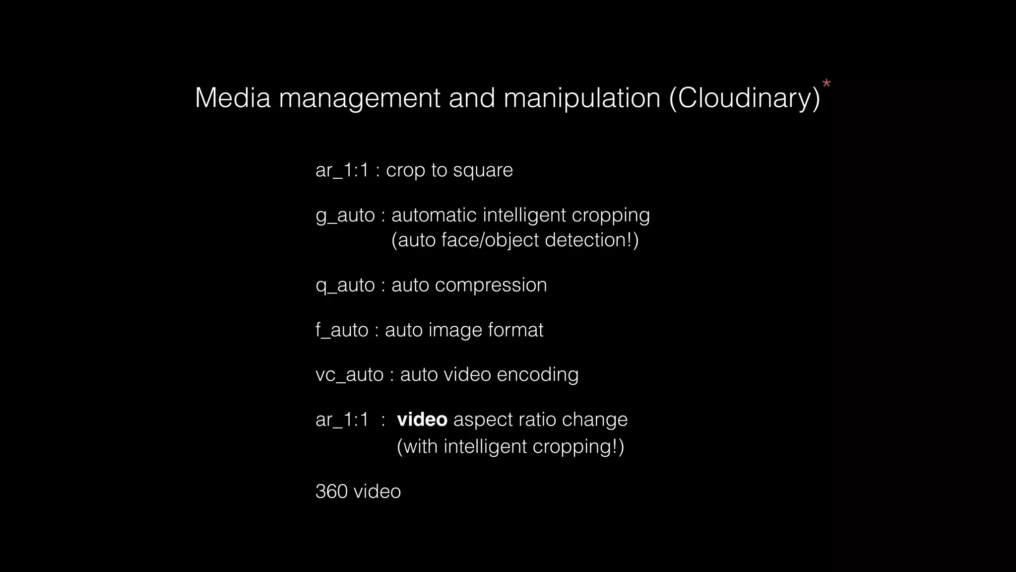 Media management and manipulation (Cloudinary)*
ar_1:1 : crop to square
g_auto : automatic intelligent cropping
(auto face/object detection!)
q_auto : auto compression
f_auto : auto image format
vc_auto : auto video encoding
ar_1:1 : video aspect ratio change
(with intelligent cropping!)
360 video
 
