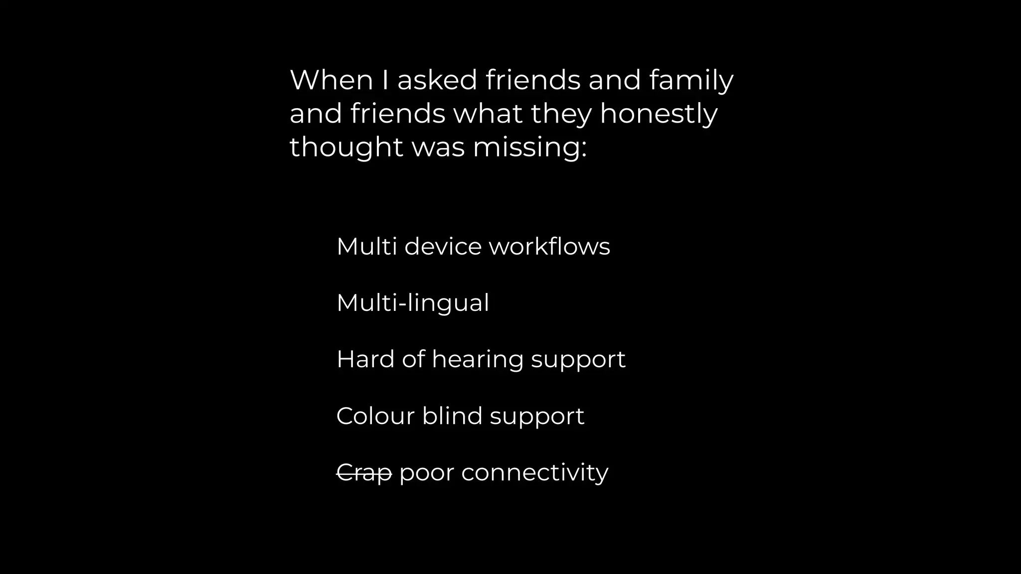 When I asked friends and family
and friends what they honestly
thought was missing:
Multi device workﬂows
Multi-lingual
Hard of hearing support
Colour blind support
Crap poor connectivity
 