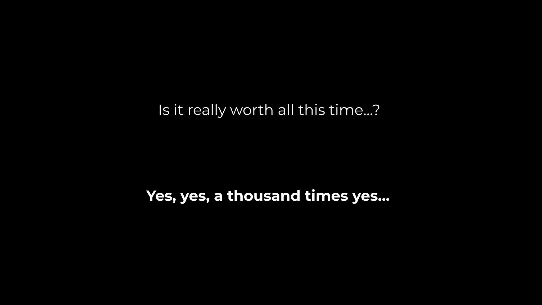 Yes, yes, a thousand times yes…
Is it really worth all this time…?
 