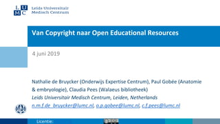 Van Copyright naar Open Educational Resources
Nathalie de Bruycker (Onderwijs Expertise Centrum), Paul Gobée (Anatomie
& embryologie), Claudia Pees (Walaeus bibliotheek)
Leids Universitair Medisch Centrum, Leiden, Netherlands
n.m.f.de_bruycker@lumc.nl, o.p.gobee@lumc.nl, c.f.pees@lumc.nl
4 juni 2019
Licentie: CC BY SA
 