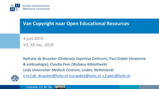 Van Copyright naar Open Educational Resources
Nathalie de Bruycker (Onderwijs Expertise Centrum), Paul Gobée (Anatomie
& embryologie), Claudia Pees (Walaeus bibliotheek)
Leids Universitair Medisch Centrum, Leiden, Netherlands
n.m.f.de_bruycker@lumc.nl, o.p.gobee@lumc.nl, c.f.pees@lumc.nl
4 juni 2019
V3, 18 nov. 2019
Licentie: CC BY SA
 