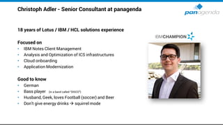 Christoph Adler - Senior Consultant at panagenda
18 years of Lotus / IBM / HCL solutions experience
Focused on
• IBM Notes Client Management
• Analysis and Optimization of ICS infrastructures
• Cloud onboarding
• Application Modernization
Good to know
• German
• Bass player (in a band called “DISCO”)
• Husband, Geek, loves Football (soccer) and Beer
• Don’t give energy drinks → squirrel mode
 