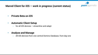 Marvel Client for iOS – work in progress (current status)
• Private Beta on iOS
• Automatic Client Setup
– for all iOS devices – streamline and adapt
• Analyze and Manage
– All iOS devices from one central Domino Database, from day one
 