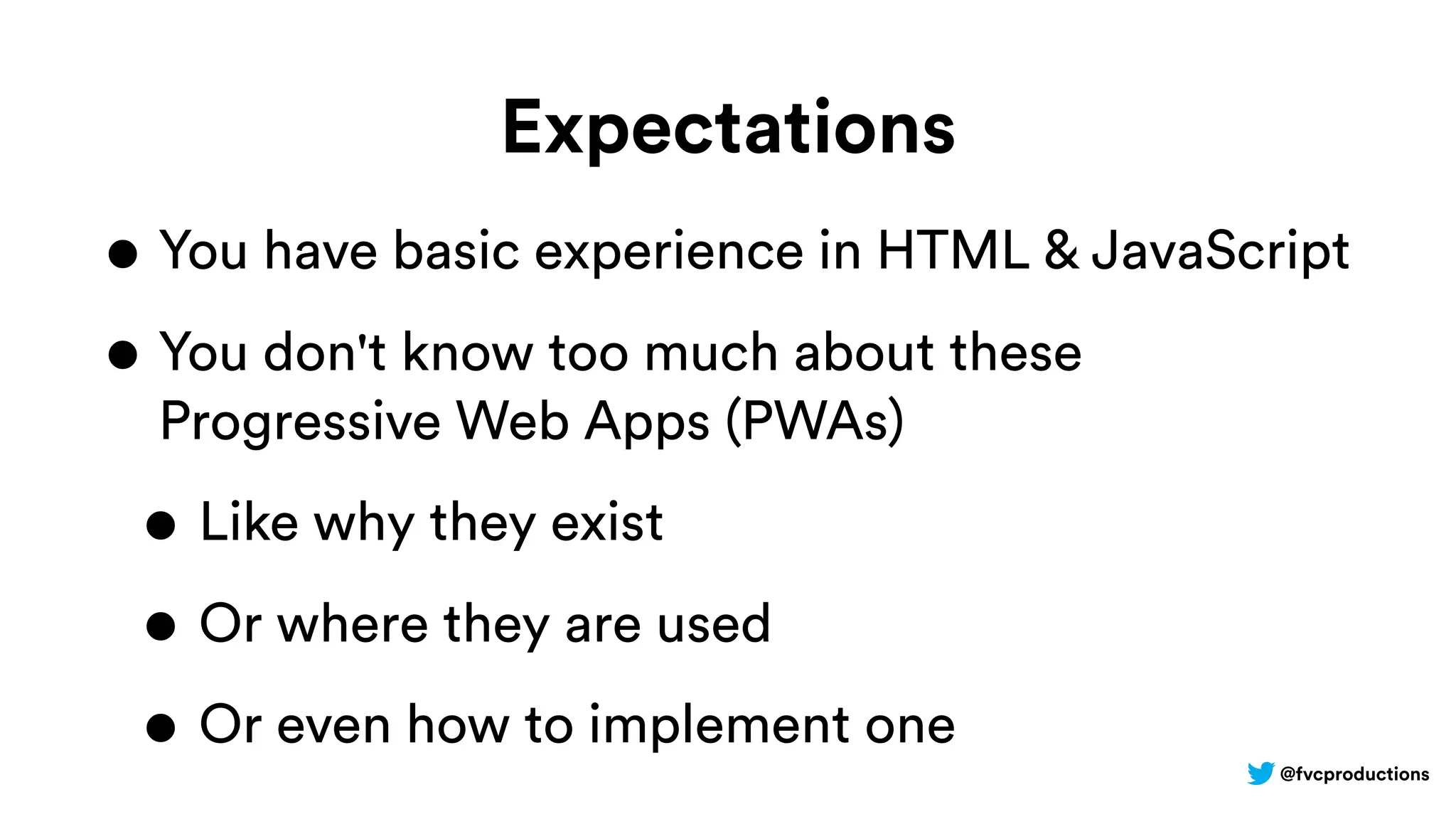 @fvcproductions
Expectations
• You have basic experience in HTML & JavaScript
• You don't know too much about these
Progressive Web Apps (PWAs)
• Like why they exist
• Or where they are used
• Or even how to implement one
 