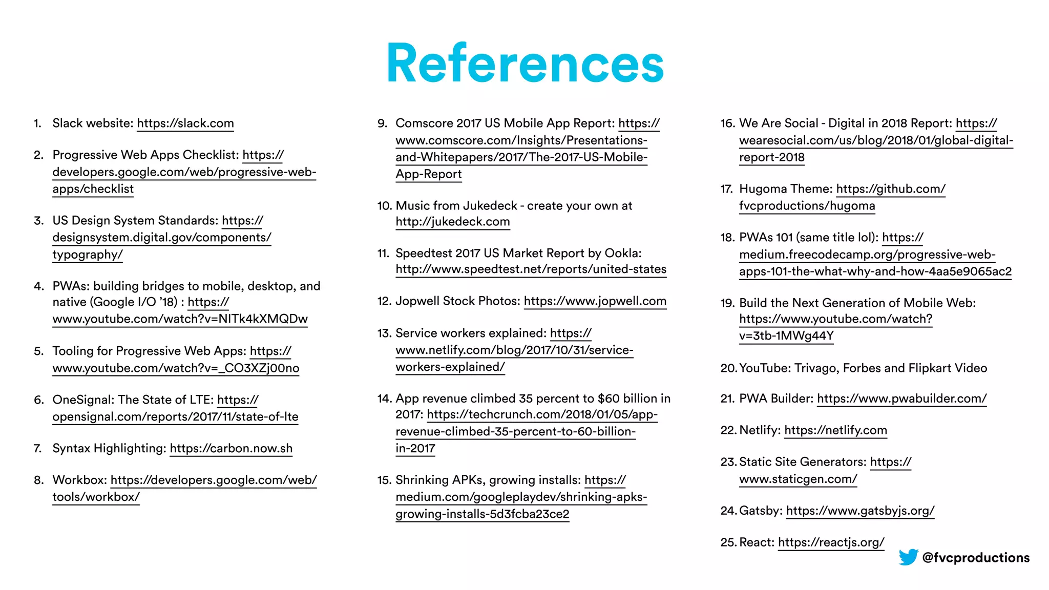 @fvcproductions
References
1. Slack website: https://slack.com
2. Progressive Web Apps Checklist: https://
developers.google.com/web/progressive-web-
apps/checklist
3. US Design System Standards: https://
designsystem.digital.gov/components/
typography/
4. PWAs: building bridges to mobile, desktop, and
native (Google I/O ’18) : https://
www.youtube.com/watch?v=NITk4kXMQDw
5. Tooling for Progressive Web Apps: https://
www.youtube.com/watch?v=_CO3XZj00no
6. OneSignal: The State of LTE: https://
opensignal.com/reports/2017/11/state-of-lte
7. Syntax Highlighting: https://carbon.now.sh
8. Workbox: https://developers.google.com/web/
tools/workbox/
9. Comscore 2017 US Mobile App Report: https://
www.comscore.com/Insights/Presentations-
and-Whitepapers/2017/The-2017-US-Mobile-
App-Report
10. Music from Jukedeck - create your own at
http://jukedeck.com
11. Speedtest 2017 US Market Report by Ookla:
http://www.speedtest.net/reports/united-states
12. Jopwell Stock Photos: https://www.jopwell.com
13. Service workers explained: https://
www.netlify.com/blog/2017/10/31/service-
workers-explained/
14. App revenue climbed 35 percent to $60 billion in
2017: https://techcrunch.com/2018/01/05/app-
revenue-climbed-35-percent-to-60-billion-
in-2017
15. Shrinking APKs, growing installs: https://
medium.com/googleplaydev/shrinking-apks-
growing-installs-5d3fcba23ce2
16. We Are Social - Digital in 2018 Report: https://
wearesocial.com/us/blog/2018/01/global-digital-
report-2018
17. Hugoma Theme: https://github.com/
fvcproductions/hugoma
18. PWAs 101 (same title lol): https://
medium.freecodecamp.org/progressive-web-
apps-101-the-what-why-and-how-4aa5e9065ac2
19. Build the Next Generation of Mobile Web:
https://www.youtube.com/watch?
v=3tb-1MWg44Y
20.YouTube: Trivago, Forbes and Flipkart Video
21. PWA Builder: https://www.pwabuilder.com/
22.Netlify: https://netlify.com
23.Static Site Generators: https://
www.staticgen.com/
24.Gatsby: https://www.gatsbyjs.org/
25.React: https://reactjs.org/
 