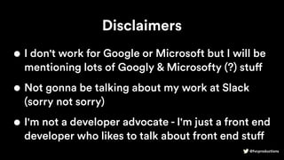 @fvcproductions
Disclaimers
• I don't work for Google or Microsoft but I will be
mentioning lots of Googly & Microsofty (?) stuff
• Not gonna be talking about my work at Slack
(sorry not sorry)
• I'm not a developer advocate - I'm just a front end
developer who likes to talk about front end stuff
 