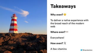 @fvcproductions
Takeaways
Why even? 🤔
To deliver a native experience with
the broad reach of the modern
web
Where even? 👀
Everywhere!
How even? 🛠
A few vitamins
 