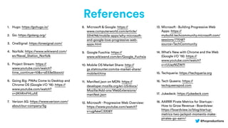 @fvcproductions
References
1. Hugo: https://gohugo.io/
2. Go: https://golang.org/
3. OneSignal: https://onesignal.com/
4. Norfolk: https://www.wikiwand.com/
en/Naval_Station_Norfolk
5. Project Stream: https://
www.youtube.com/watch?
time_continue=10&v=sE53eSbzxoU
6. Going Big: PWAs Come to Desktop and
Chrome OS (Google I/O ’19): https://
www.youtube.com/watch?
v=2KhRmFHLuhE
7. Verizon 5G: https://www.verizon.com/
about/our-company/5g
8. Microsoft & Google: https://
www.computerworld.com/article/
3314746/mobile-apps/why-microsoft-
and-google-love-progressive-web-
apps.html
9. Google Fuschia: https://
www.wikiwand.com/en/Google_Fuchsia
10. Mobile OS Market Share: http://
gs.statcounter.com/os-market-share/
mobile/china
11. Manifest.json on MDN: https://
developer.mozilla.org/en-US/docs/
Mozilla/Add-ons/WebExtensions/
manifest.json
12. Microsoft - Progressive Web Overview:
https://www.youtube.com/watch?
v=ugAewC3308Y
13. Microsoft - Building Progressive Web
Apps: https://
mybuild.techcommunity.microsoft.com/
sessions/77018?
source=TechCommunity
14. What’s New with Chrome and the Web
(Google I/O ’19): https://
www.youtube.com/watch?
v=rUUazNIZW7I
15. Techqueria: https://techqueria.org
16. Tech Queens: https://
techqueenspod.com
17. Jukedeck: https://jukedeck.com
18. AARRR Pirate Metrics for Startups -
How to Grow Revenue - Boardview:
https://boardview.io/blog/startup-
metrics-two-jackpot-moments-make-
pirates-go-aarrr/
 