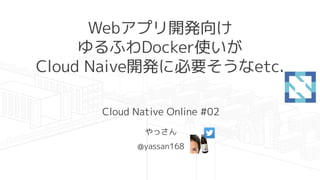 Webアプリ開発向け
ゆるふわDocker使いが
Cloud Naive開発に必要そうなetc.
Cloud Native Online #02
やっさん
@yassan168
 