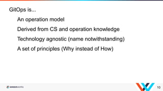 10
GitOps is...
An operation model
Derived from CS and operation knowledge
Technology agnostic (name notwithstanding)
A set of principles (Why instead of How)
 