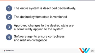 26
1 The entire system is described declaratively.
2 The desired system state is versioned
3 Approved changes to the desired state are
automatically applied to the system
4 Software agents ensure correctness
and alert on divergence
 