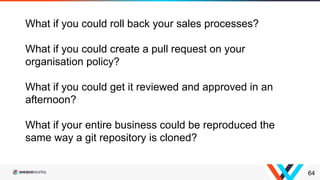 64
What if you could roll back your sales processes?
What if you could create a pull request on your
organisation policy?
What if you could get it reviewed and approved in an
afternoon?
What if your entire business could be reproduced the
same way a git repository is cloned?
 