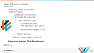 66
Kubernetes operator (Flux, Open Source)
Multiple clusters (staging and prod)
CD into staging
Promotion from staging to prod
Kubernetes
Automated diff tools
(*diff operators, Open Source)
Dashboard definitions in Git
(Grafanalib, Open Source)
Alert definitions in git
Read-only access to production
for all developers
Gated, PR-driven changes to
production
*“stress-reduced”
 