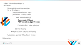 68
Kubernetes operator (Flux, Open Source)
Multiple clusters (staging and prod)
CD into staging
Promotion from staging to prod
Kubernetes
Automated diff tools
(*diff operators, Open Source)
Dashboard definitions in Git
(Grafanalib, Open Source)
Alert definitions in git
Read-only access to production
for all developers
Gated, PR-driven changes to
production
*“stress-reduced”
 
