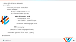 70
Kubernetes operator (Flux, Open Source)
Multiple clusters (staging and prod)
CD into staging
Promotion from staging to prod
Kubernetes
Automated diff tools
(*diff operators, Open Source)
Dashboard definitions in Git
(Grafanalib, Open Source)
Alert definitions in git
Read-only access to production
for all developers
Gated, PR-driven changes to
production
*“stress-reduced”
 