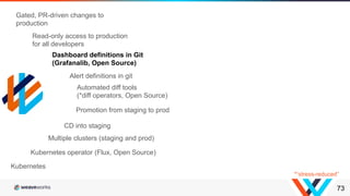 73
Kubernetes operator (Flux, Open Source)
Multiple clusters (staging and prod)
CD into staging
Promotion from staging to prod
Kubernetes
Automated diff tools
(*diff operators, Open Source)
Dashboard definitions in Git
(Grafanalib, Open Source)
Alert definitions in git
Read-only access to production
for all developers
Gated, PR-driven changes to
production
*“stress-reduced”
 