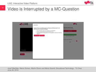 10
LIVE: Interactive Video Platform
Video is Interrupted by a MC-Question
Josef Wachtler, Marco Scherz, Martin Ebner and Maria Grandl, Educational Technology - TU Graz
June 26, 2019
 