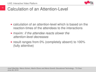 15
LIVE: Interactive Video Platform
Calculation of an Attention-Level
calculation of an attention-level which is based on the
reaction-times of the attendees to the interactions
maxim: if the attendee reacts slower the
attention-level decreases
result ranges from 0% (completely absent) to 100%
(fully attentive)
Josef Wachtler, Marco Scherz, Martin Ebner and Maria Grandl, Educational Technology - TU Graz
June 26, 2019
 