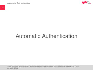 16
Automatic Authentication
Automatic Authentication
Josef Wachtler, Marco Scherz, Martin Ebner and Maria Grandl, Educational Technology - TU Graz
June 26, 2019
 