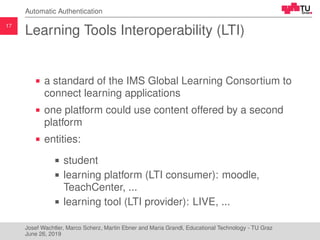 17
Automatic Authentication
Learning Tools Interoperability (LTI)
a standard of the IMS Global Learning Consortium to
connect learning applications
one platform could use content offered by a second
platform
entities:
student
learning platform (LTI consumer): moodle,
TeachCenter, ...
learning tool (LTI provider): LIVE, ...
Josef Wachtler, Marco Scherz, Martin Ebner and Maria Grandl, Educational Technology - TU Graz
June 26, 2019
 