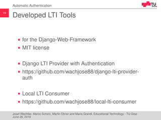 19
Automatic Authentication
Developed LTI Tools
for the Django-Web-Framework
MIT license
Django LTI Provider with Authentication
https://github.com/wachjose88/django-lti-provider-
auth
Local LTI Consumer
https://github.com/wachjose88/local-lti-consumer
Josef Wachtler, Marco Scherz, Martin Ebner and Maria Grandl, Educational Technology - TU Graz
June 26, 2019
 