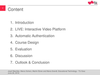 2
Content
1. Introduction
2. LIVE: Interactive Video Platform
3. Automatic Authentication
4. Course Design
5. Evaluation
6. Discussion
7. Outlook & Conclusion
Josef Wachtler, Marco Scherz, Martin Ebner and Maria Grandl, Educational Technology - TU Graz
June 26, 2019
 