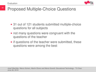 29
Evaluation
Proposed Multiple-Choice Questions
31 out of 121 students submitted multiple-choice
questions for all subjects
not many questions were congruent with the
questions of the teacher
if questions of the teacher were submitted, these
questions were among the best
Josef Wachtler, Marco Scherz, Martin Ebner and Maria Grandl, Educational Technology - TU Graz
June 26, 2019
 