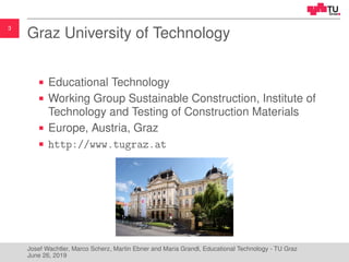 3
Graz University of Technology
Educational Technology
Working Group Sustainable Construction, Institute of
Technology and Testing of Construction Materials
Europe, Austria, Graz
http://www.tugraz.at
Josef Wachtler, Marco Scherz, Martin Ebner and Maria Grandl, Educational Technology - TU Graz
June 26, 2019
 