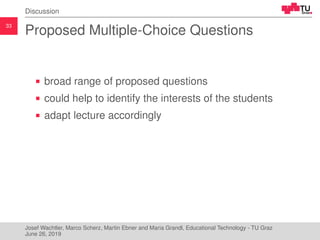33
Discussion
Proposed Multiple-Choice Questions
broad range of proposed questions
could help to identify the interests of the students
adapt lecture accordingly
Josef Wachtler, Marco Scherz, Martin Ebner and Maria Grandl, Educational Technology - TU Graz
June 26, 2019
 