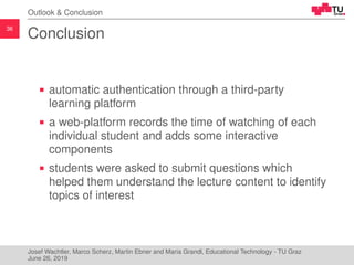 36
Outlook & Conclusion
Conclusion
automatic authentication through a third-party
learning platform
a web-platform records the time of watching of each
individual student and adds some interactive
components
students were asked to submit questions which
helped them understand the lecture content to identify
topics of interest
Josef Wachtler, Marco Scherz, Martin Ebner and Maria Grandl, Educational Technology - TU Graz
June 26, 2019
 