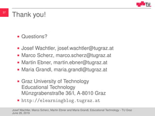 37
Thank you!
Questions?
Josef Wachtler, josef.wachtler@tugraz.at
Marco Scherz, marco.scherz@tugraz.at
Martin Ebner, martin.ebner@tugraz.at
Maria Grandl, maria.grandl@tugraz.at
Graz University of Technology
Educational Technology
M¨unzgrabenstraße 36/I, A-8010 Graz
http://elearningblog.tugraz.at
Josef Wachtler, Marco Scherz, Martin Ebner and Maria Grandl, Educational Technology - TU Graz
June 26, 2019
 