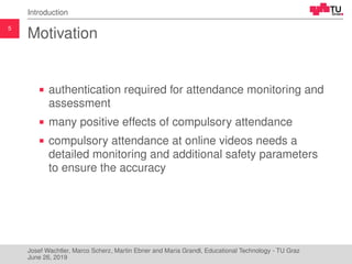 5
Introduction
Motivation
authentication required for attendance monitoring and
assessment
many positive effects of compulsory attendance
compulsory attendance at online videos needs a
detailed monitoring and additional safety parameters
to ensure the accuracy
Josef Wachtler, Marco Scherz, Martin Ebner and Maria Grandl, Educational Technology - TU Graz
June 26, 2019
 